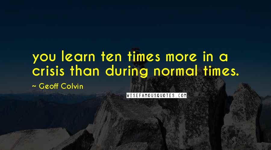 Geoff Colvin Quotes: you learn ten times more in a crisis than during normal times.