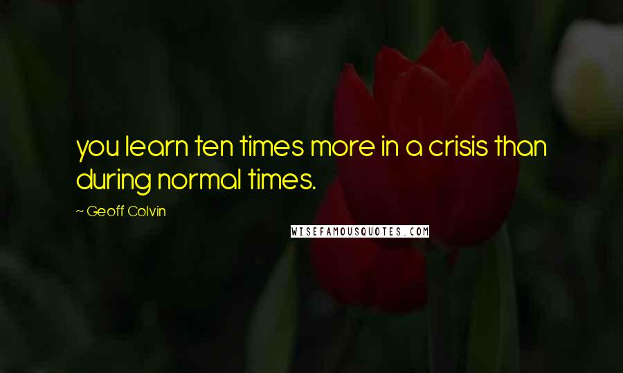 Geoff Colvin Quotes: you learn ten times more in a crisis than during normal times.