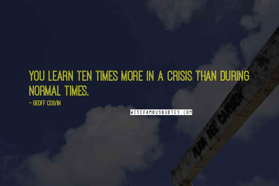 Geoff Colvin Quotes: you learn ten times more in a crisis than during normal times.