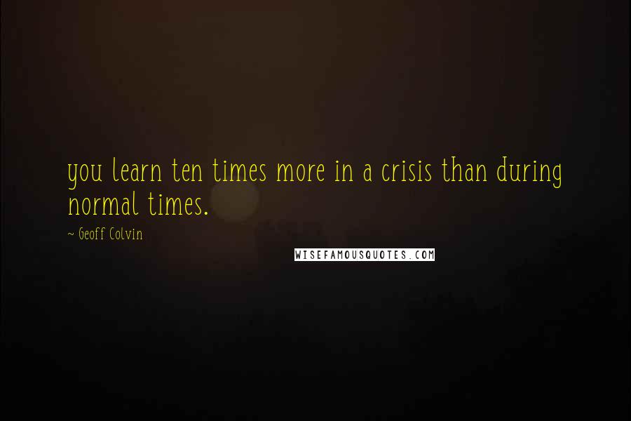 Geoff Colvin Quotes: you learn ten times more in a crisis than during normal times.