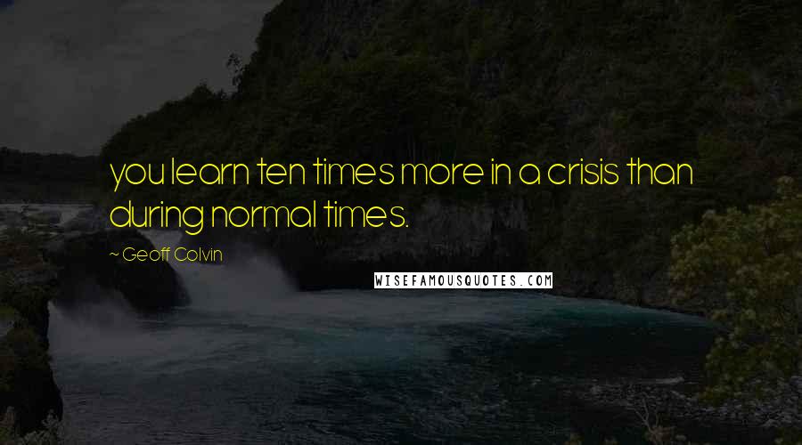 Geoff Colvin Quotes: you learn ten times more in a crisis than during normal times.