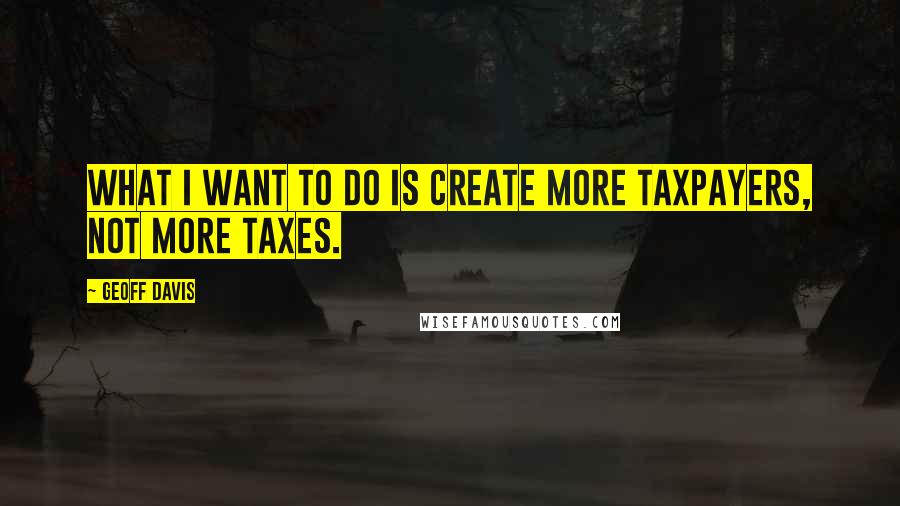 Geoff Davis Quotes: What I want to do is create more taxpayers, not more taxes.