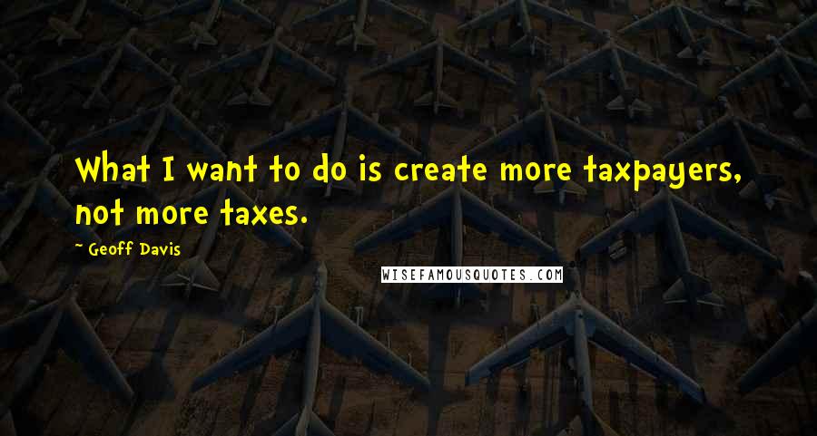 Geoff Davis Quotes: What I want to do is create more taxpayers, not more taxes.