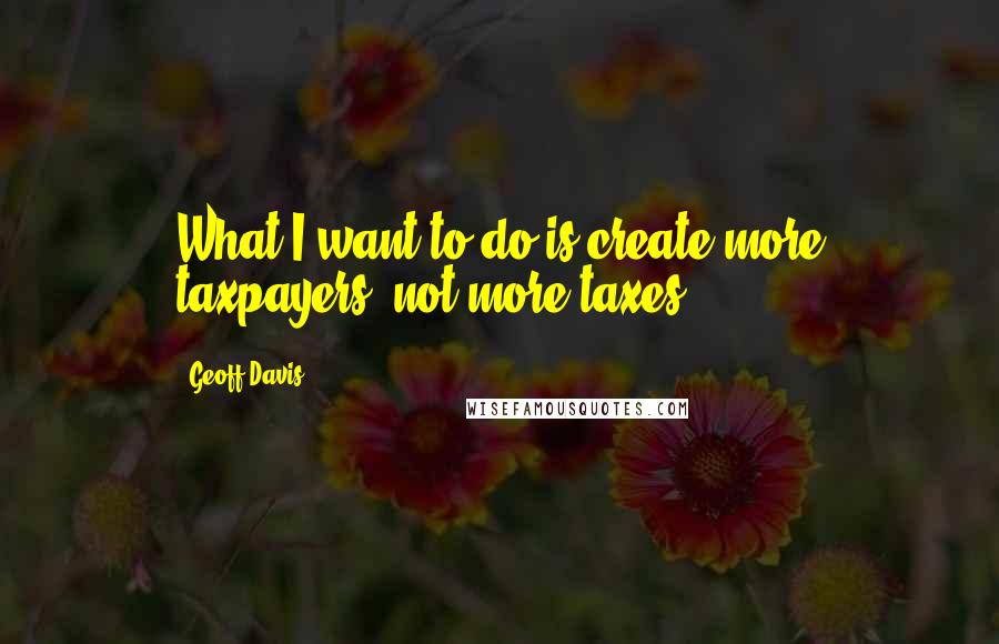 Geoff Davis Quotes: What I want to do is create more taxpayers, not more taxes.