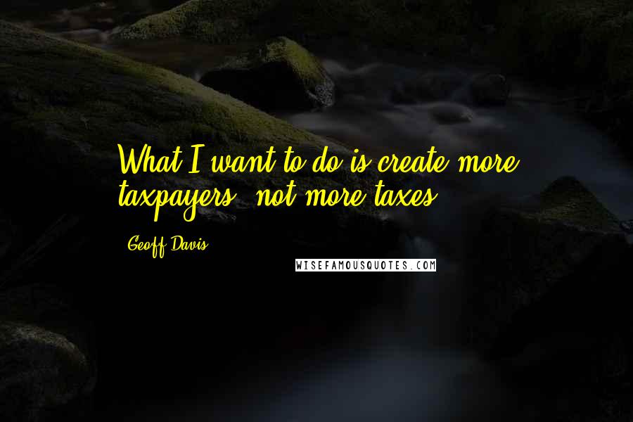 Geoff Davis Quotes: What I want to do is create more taxpayers, not more taxes.