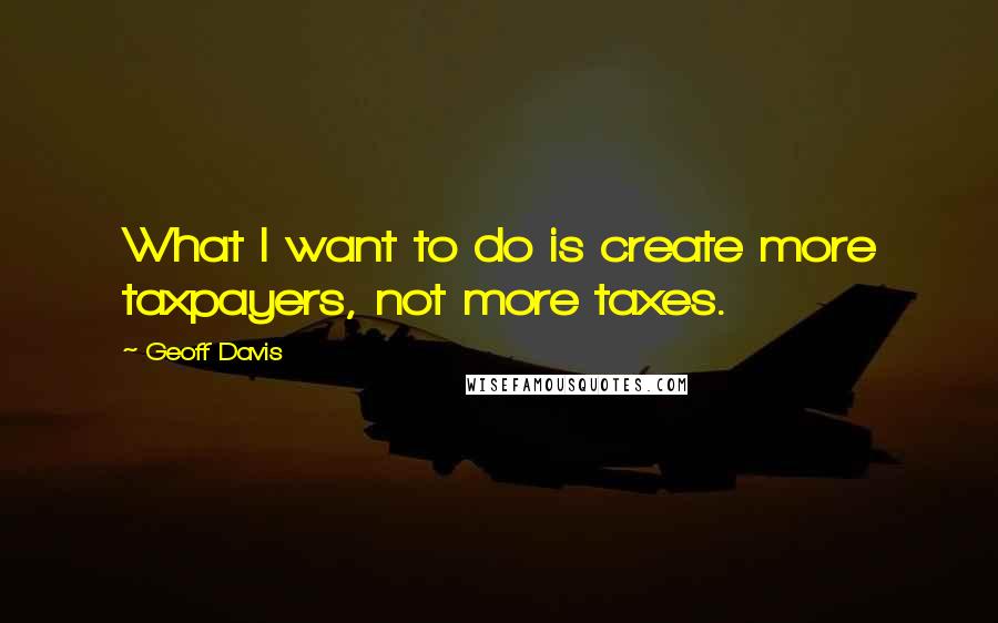 Geoff Davis Quotes: What I want to do is create more taxpayers, not more taxes.