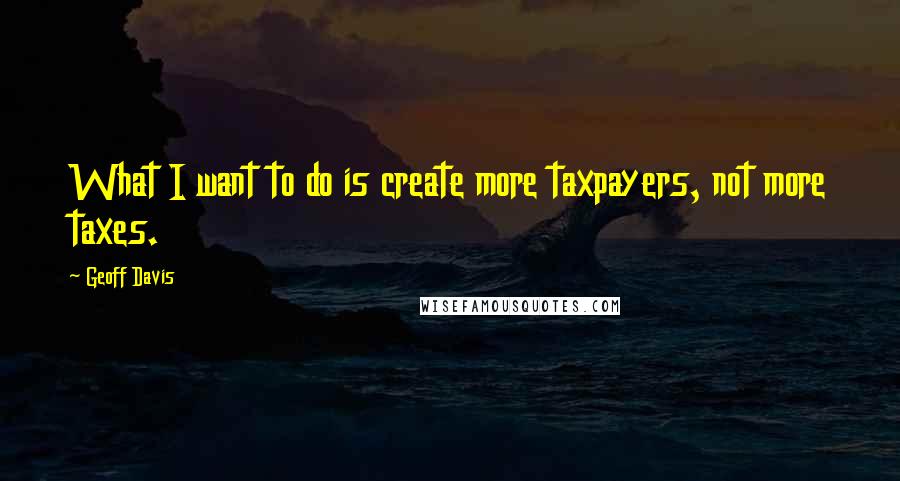 Geoff Davis Quotes: What I want to do is create more taxpayers, not more taxes.