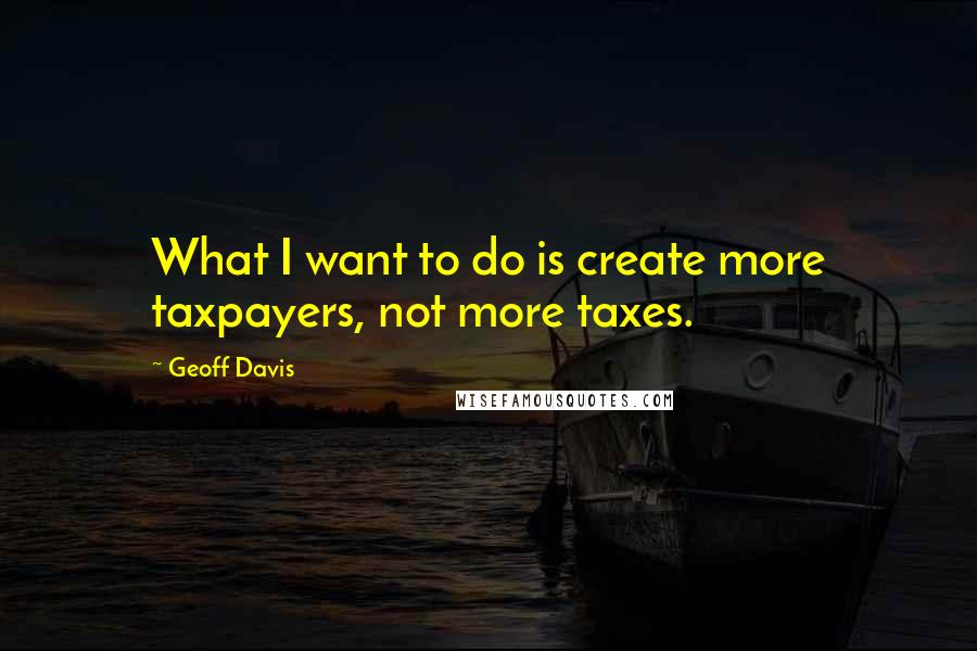 Geoff Davis Quotes: What I want to do is create more taxpayers, not more taxes.