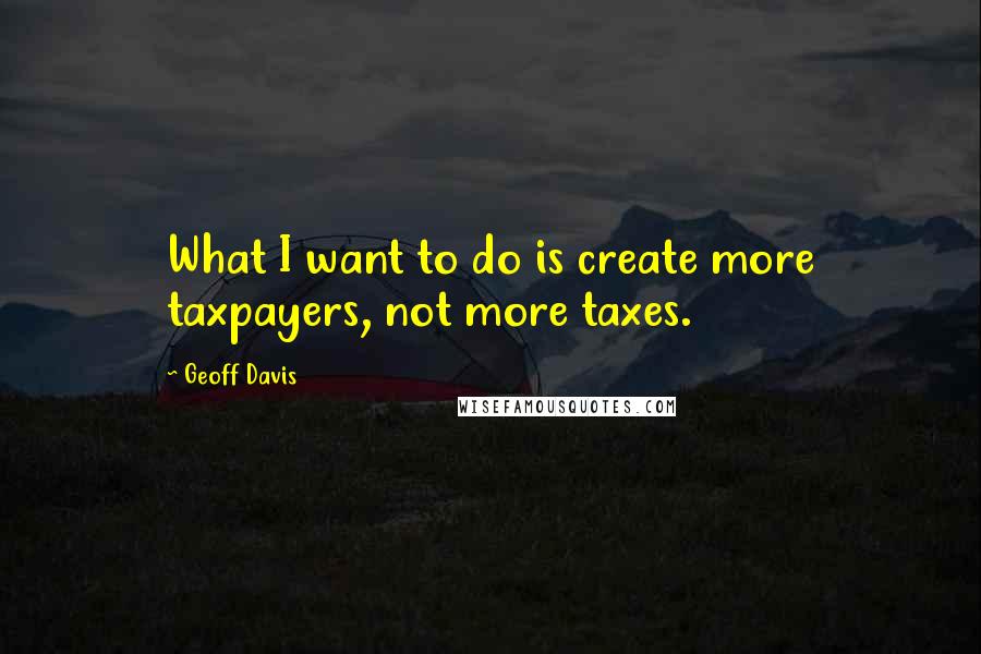Geoff Davis Quotes: What I want to do is create more taxpayers, not more taxes.