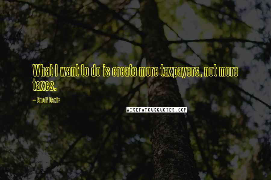 Geoff Davis Quotes: What I want to do is create more taxpayers, not more taxes.