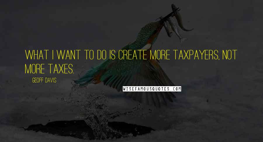 Geoff Davis Quotes: What I want to do is create more taxpayers, not more taxes.