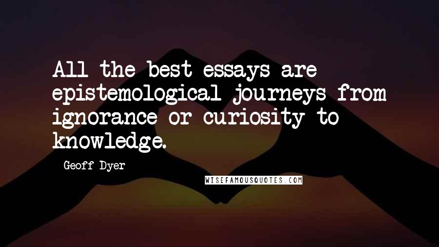 Geoff Dyer Quotes: All the best essays are epistemological journeys from ignorance or curiosity to knowledge.