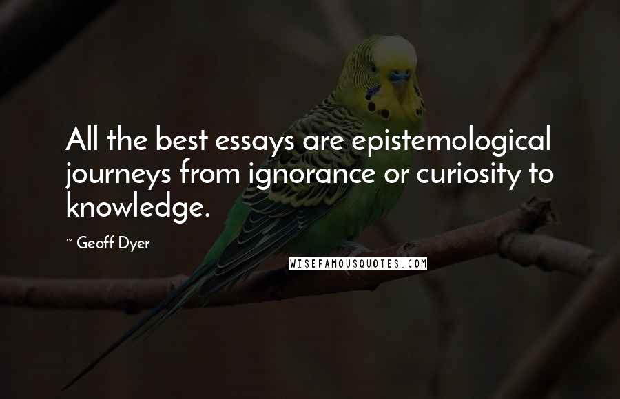 Geoff Dyer Quotes: All the best essays are epistemological journeys from ignorance or curiosity to knowledge.