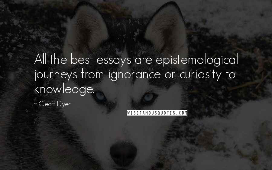 Geoff Dyer Quotes: All the best essays are epistemological journeys from ignorance or curiosity to knowledge.