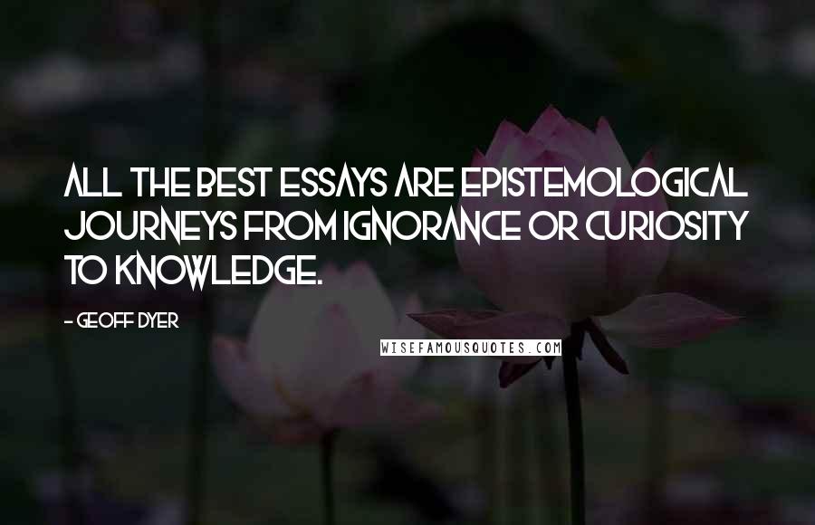 Geoff Dyer Quotes: All the best essays are epistemological journeys from ignorance or curiosity to knowledge.