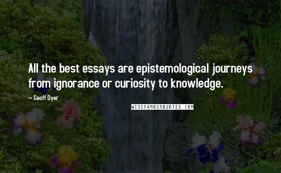 Geoff Dyer Quotes: All the best essays are epistemological journeys from ignorance or curiosity to knowledge.