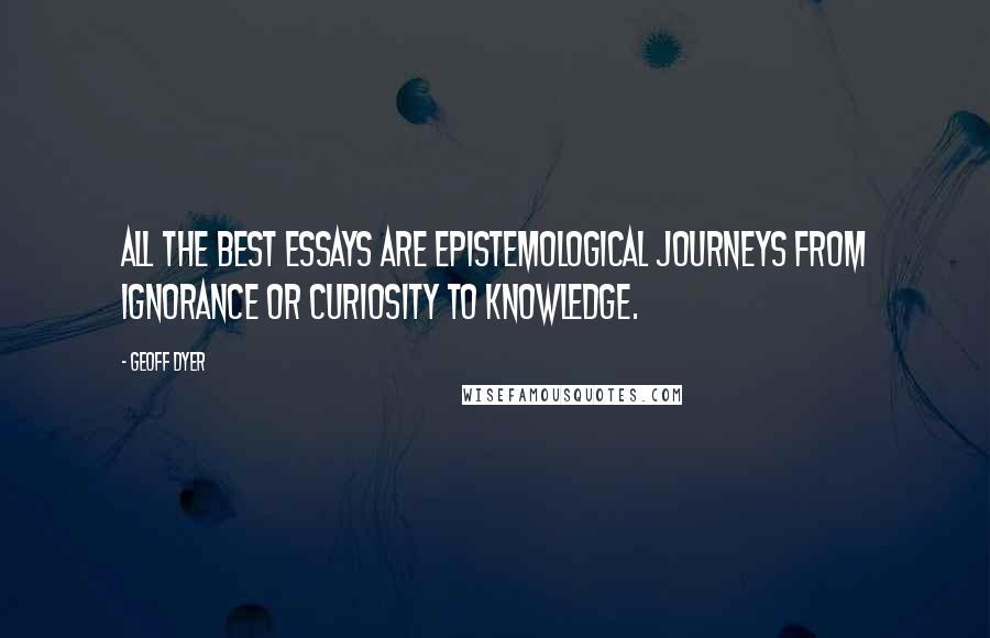 Geoff Dyer Quotes: All the best essays are epistemological journeys from ignorance or curiosity to knowledge.