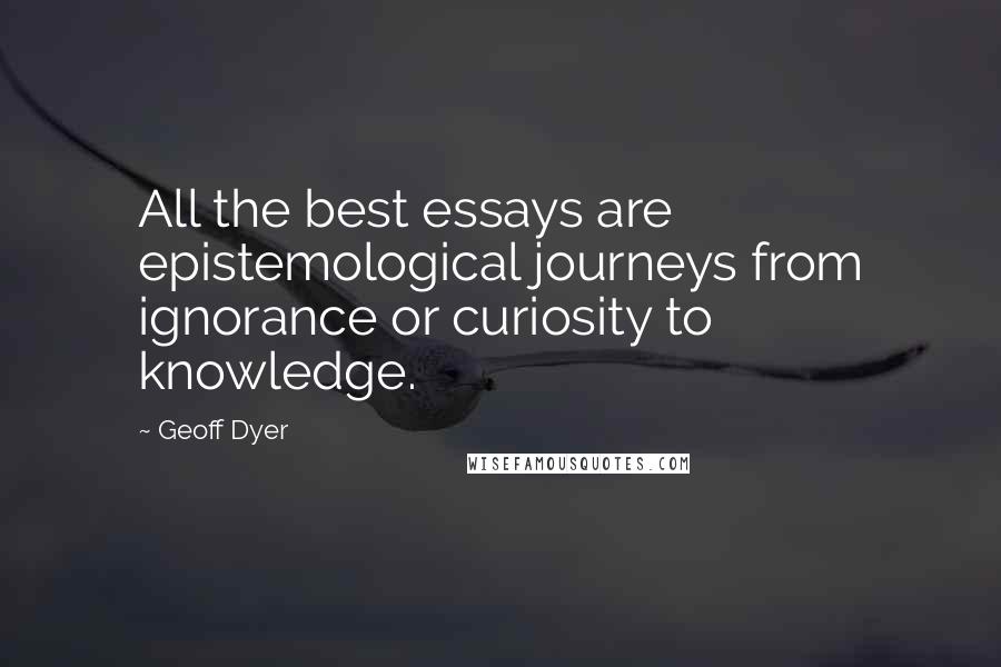 Geoff Dyer Quotes: All the best essays are epistemological journeys from ignorance or curiosity to knowledge.