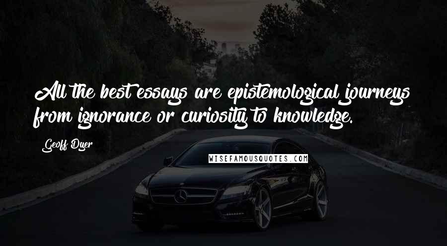 Geoff Dyer Quotes: All the best essays are epistemological journeys from ignorance or curiosity to knowledge.