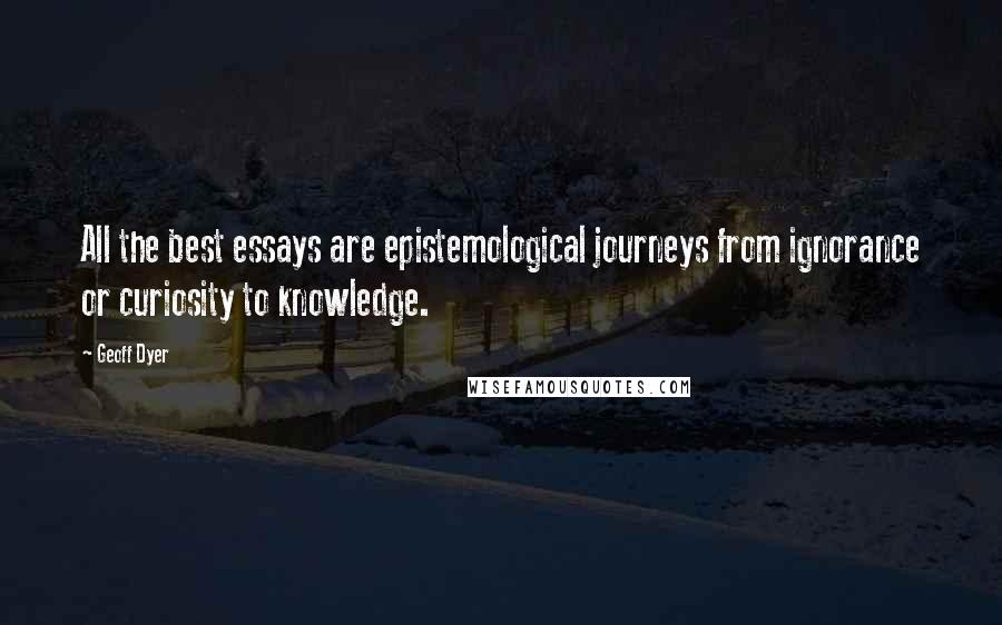 Geoff Dyer Quotes: All the best essays are epistemological journeys from ignorance or curiosity to knowledge.