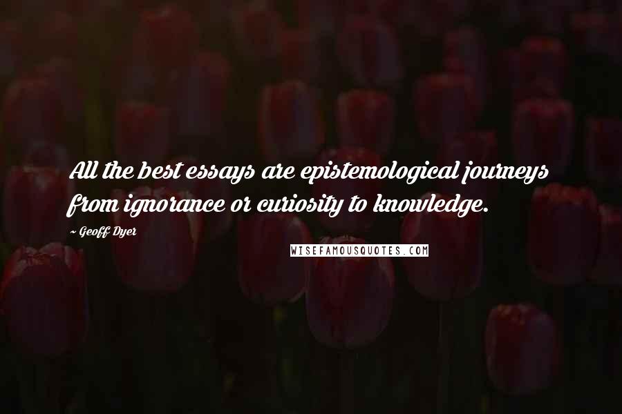 Geoff Dyer Quotes: All the best essays are epistemological journeys from ignorance or curiosity to knowledge.