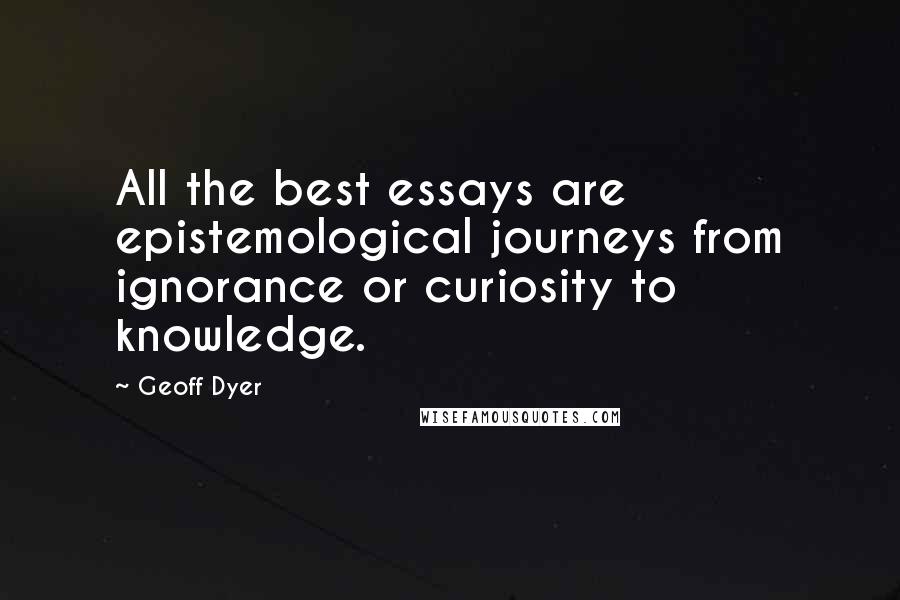 Geoff Dyer Quotes: All the best essays are epistemological journeys from ignorance or curiosity to knowledge.