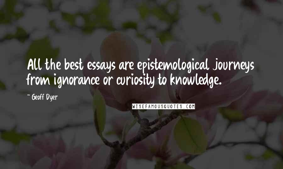 Geoff Dyer Quotes: All the best essays are epistemological journeys from ignorance or curiosity to knowledge.