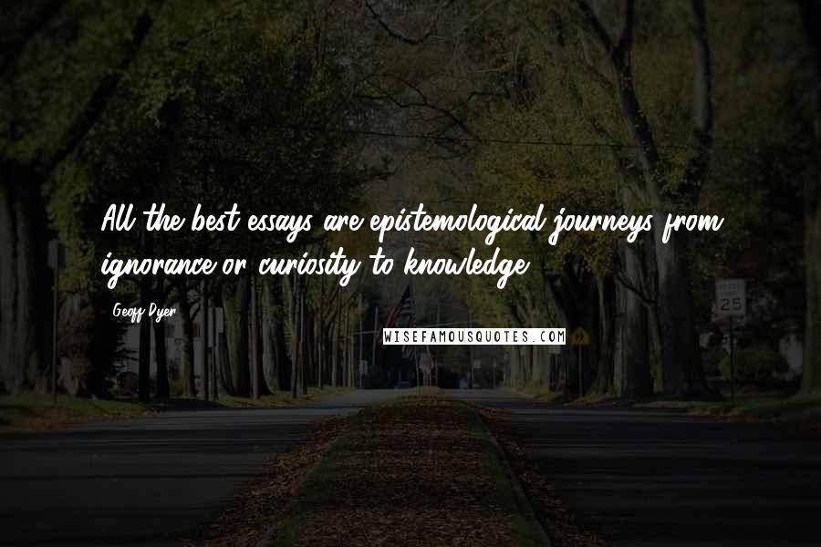 Geoff Dyer Quotes: All the best essays are epistemological journeys from ignorance or curiosity to knowledge.