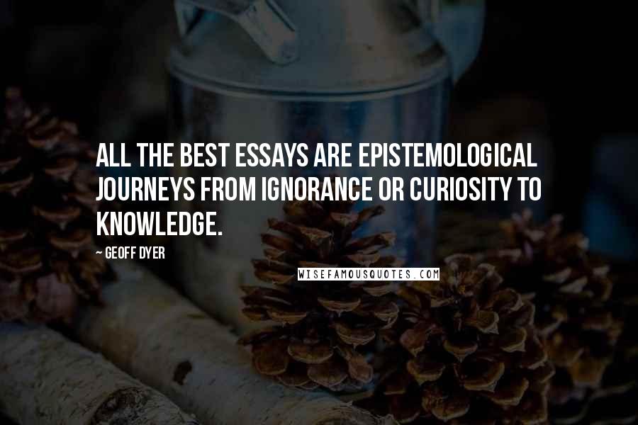 Geoff Dyer Quotes: All the best essays are epistemological journeys from ignorance or curiosity to knowledge.