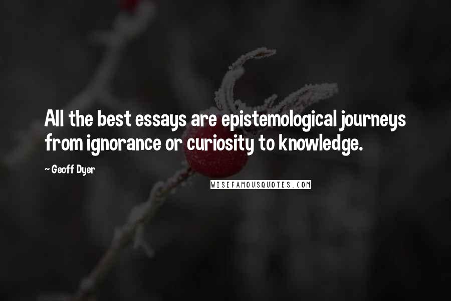 Geoff Dyer Quotes: All the best essays are epistemological journeys from ignorance or curiosity to knowledge.