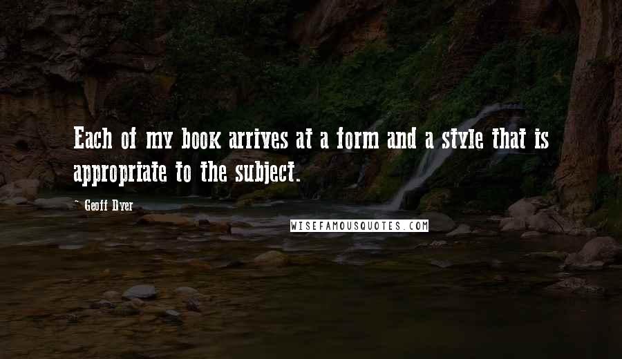 Geoff Dyer Quotes: Each of my book arrives at a form and a style that is appropriate to the subject.