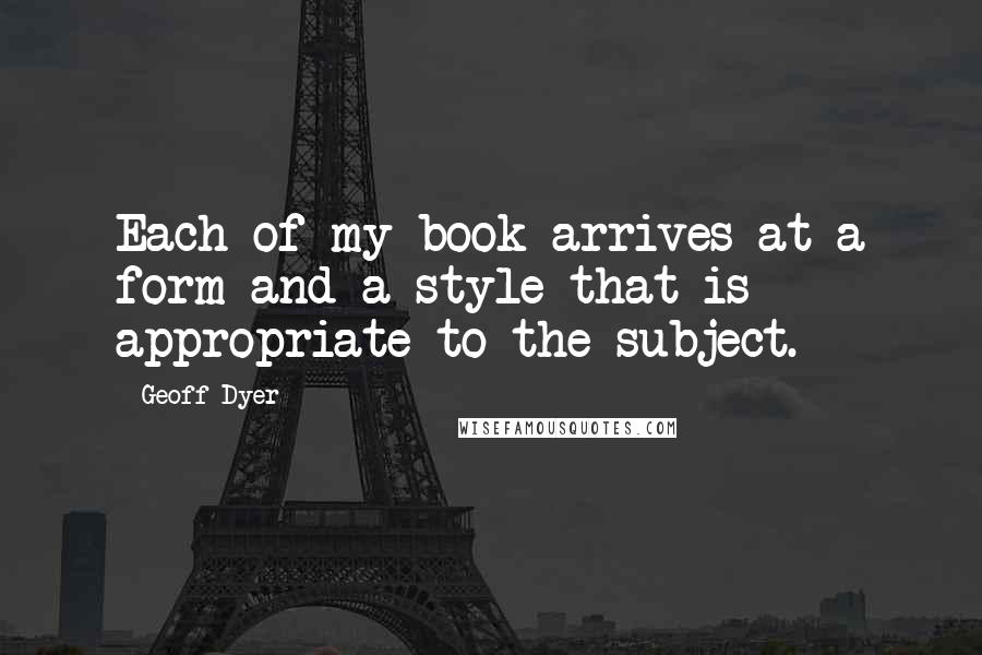 Geoff Dyer Quotes: Each of my book arrives at a form and a style that is appropriate to the subject.