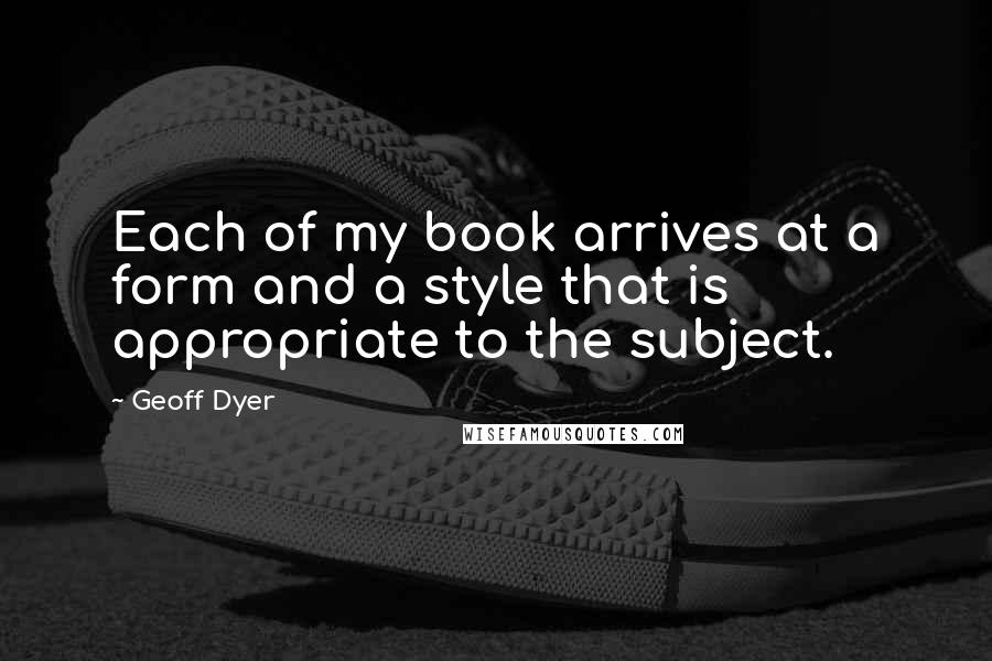 Geoff Dyer Quotes: Each of my book arrives at a form and a style that is appropriate to the subject.