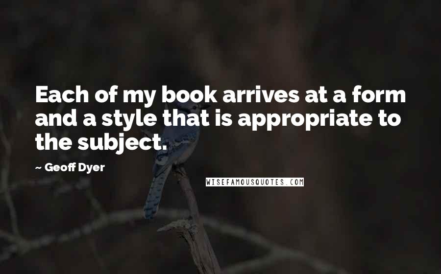 Geoff Dyer Quotes: Each of my book arrives at a form and a style that is appropriate to the subject.