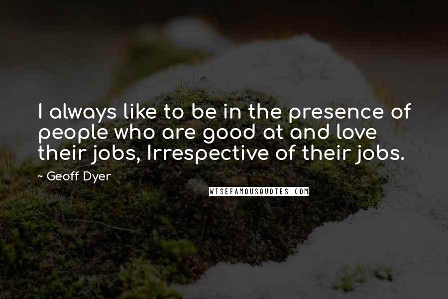 Geoff Dyer Quotes: I always like to be in the presence of people who are good at and love their jobs, Irrespective of their jobs.