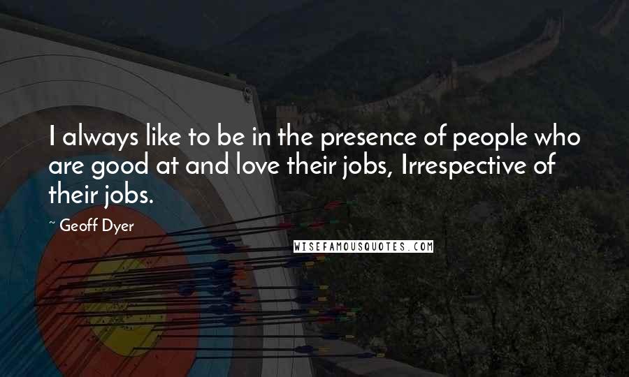 Geoff Dyer Quotes: I always like to be in the presence of people who are good at and love their jobs, Irrespective of their jobs.