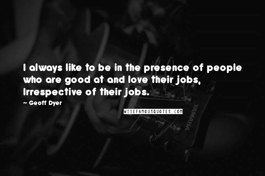 Geoff Dyer Quotes: I always like to be in the presence of people who are good at and love their jobs, Irrespective of their jobs.