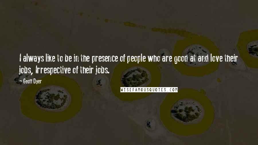 Geoff Dyer Quotes: I always like to be in the presence of people who are good at and love their jobs, Irrespective of their jobs.