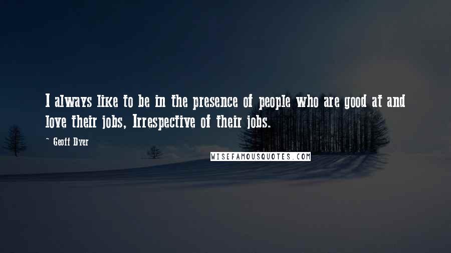 Geoff Dyer Quotes: I always like to be in the presence of people who are good at and love their jobs, Irrespective of their jobs.