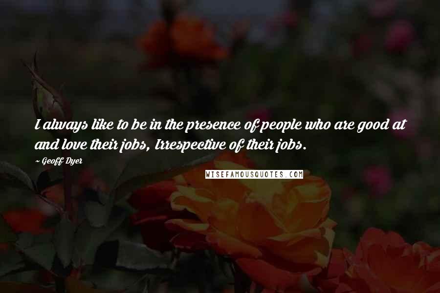 Geoff Dyer Quotes: I always like to be in the presence of people who are good at and love their jobs, Irrespective of their jobs.