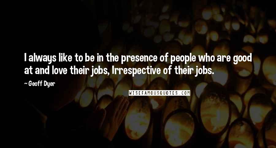 Geoff Dyer Quotes: I always like to be in the presence of people who are good at and love their jobs, Irrespective of their jobs.