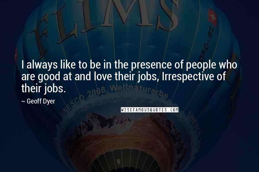 Geoff Dyer Quotes: I always like to be in the presence of people who are good at and love their jobs, Irrespective of their jobs.