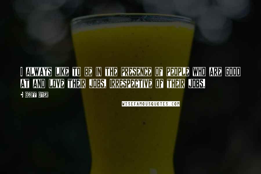 Geoff Dyer Quotes: I always like to be in the presence of people who are good at and love their jobs, Irrespective of their jobs.