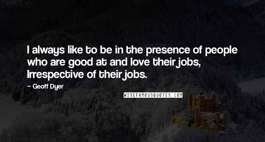 Geoff Dyer Quotes: I always like to be in the presence of people who are good at and love their jobs, Irrespective of their jobs.