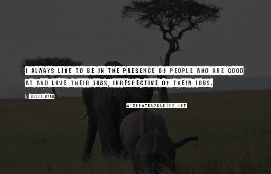 Geoff Dyer Quotes: I always like to be in the presence of people who are good at and love their jobs, Irrespective of their jobs.