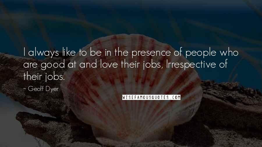 Geoff Dyer Quotes: I always like to be in the presence of people who are good at and love their jobs, Irrespective of their jobs.