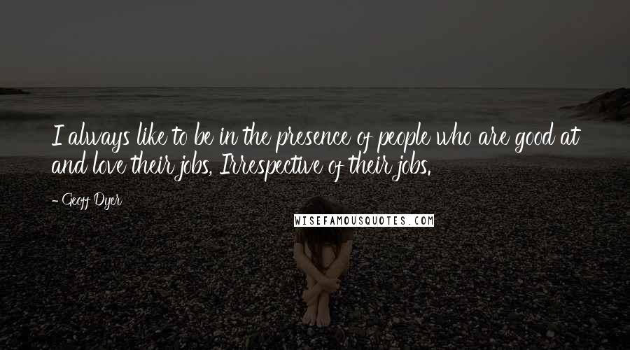 Geoff Dyer Quotes: I always like to be in the presence of people who are good at and love their jobs, Irrespective of their jobs.