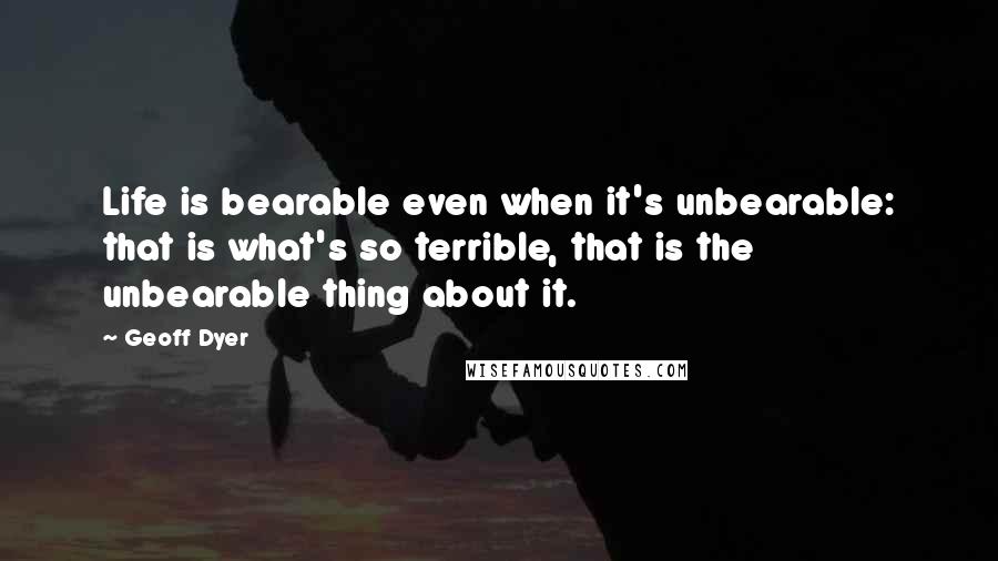 Geoff Dyer Quotes: Life is bearable even when it's unbearable: that is what's so terrible, that is the unbearable thing about it.