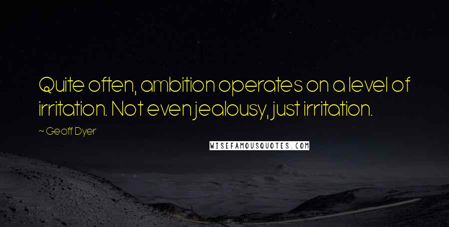 Geoff Dyer Quotes: Quite often, ambition operates on a level of irritation. Not even jealousy, just irritation.