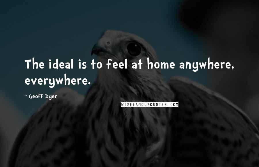 Geoff Dyer Quotes: The ideal is to feel at home anywhere, everywhere.
